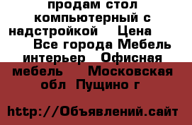 продам стол компьютерный с надстройкой. › Цена ­ 2 000 - Все города Мебель, интерьер » Офисная мебель   . Московская обл.,Пущино г.